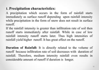 11
1. Precipitation characteristics:
A precipitation which occurs in the form of rainfall starts
immediately as surface runoff depending upon rainfall intensity
while precipitation in the form of snow does not result in surface
runoff.
If the rainfall intensity is greater than infiltration rate of soil then
runoff starts immediately after rainfall. While in case of low
rainfall intensity runoff starts later. Thus high intensities of
rainfall yield higher runoff. It has great effect on the runoff.
Duration of Rainfall: It is directly related to the volume of
runoff because infiltration rate of soil decreases with duration of
rainfall. Therefore, medium intensity rainfall even results in
considerable amount of runoff if duration is longer.
 