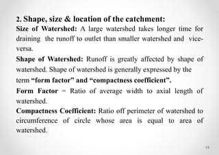 13
2. Shape, size & location of the catchment:
Size of Watershed: A large watershed takes longer time for
draining the runoff to outlet than smaller watershed and vice-
versa.
Shape of Watershed: Runoff is greatly affected by shape of
watershed. Shape of watershed is generally expressed by the
term “form factor” and “compactness coefficient”.
Form Factor = Ratio of average width to axial length of
watershed.
Compactness Coefficient: Ratio off perimeter of watershed to
circumference of circle whose area is equal to area of
watershed.
 