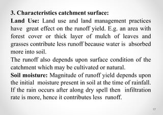 17
3. Characteristics catchment surface:
Land Use: Land use and land management practices
have great effect on the runoff yield. E.g. an area with
forest cover or thick layer of mulch of leaves and
grasses contribute less runoff because water is absorbed
more into soil.
The runoff also depends upon surface condition of the
catchment which may be cultivated or natural.
Soil moisture: Magnitude of runoff yield depends upon
the initial moisture present in soil at the time of rainfall.
If the rain occurs after along dry spell then infiltration
rate is more, hence it contributes less runoff.
 