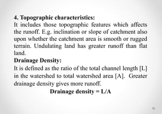 18
4. Topographic characteristics:
It includes those topographic features which affects
the runoff. E.g. inclination or slope of catchment also
upon whether the catchment area is smooth or rugged
terrain. Undulating land has greater runoff than flat
land.
Drainage Density:
It is defined as the ratio of the total channel length [L]
in the watershed to total watershed area [A]. Greater
drainage density gives more runoff.
Drainage density = L/A
 