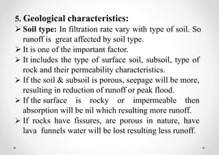 5. Geological characteristics:
 Soil type: In filtration rate vary with type of soil. So
runoff is great affected by soil type.
 It is one of the important factor.
 It includes the type of surface soil, subsoil, type of
rock and their permeability characteristics.
 If the soil & subsoil is porous, seepage will be more,
resulting in reduction of runoff or peak flood.
 If the surface is rocky or impermeable then
absorption will be nil which resulting more runoff.
 If rocks have fissures, are porous in nature, have
lava funnels water will be lost resulting less runoff.
 