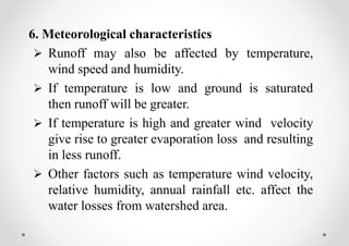 6. Meteorological characteristics
 Runoff may also be affected by temperature,
wind speed and humidity.
 If temperature is low and ground is saturated
then runoff will be greater.
 If temperature is high and greater wind velocity
give rise to greater evaporation loss and resulting
in less runoff.
 Other factors such as temperature wind velocity,
relative humidity, annual rainfall etc. affect the
water losses from watershed area.
 