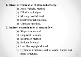 24
1. Direct determination of stream discharge:
(a) Area- Velocity Method
(b) Dilution techniques
(c) Moving Boat Method
(d) Electromagnetic method
(e) Ultrasonic method.
2. Indirect determination of stream flow:
(a) Slope-area method
(b) Empirical Formula
(c) Infiltration Method
(d) Rational Method
(e) Unit Hydrograph Method
(f) Hydraulic structures, such as weirs, flumes and
gated structures.
 