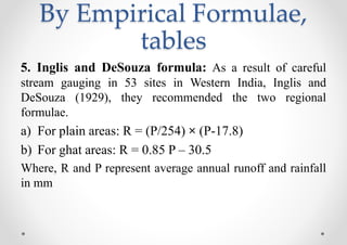 By Empirical Formulae,
tables
5. Inglis and DeSouza formula: As a result of careful
stream gauging in 53 sites in Western India, Inglis and
DeSouza (1929), they recommended the two regional
formulae.
a) For plain areas: R = (P/254) × (P-17.8)
b) For ghat areas: R = 0.85 P – 30.5
Where, R and P represent average annual runoff and rainfall
in mm
 