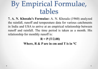By Empirical Formulae,
tables
7. A. N. Khosala’s Formulae: A. N. Khosala (1960) analyzed
the rainfall, runoff and temperature data for various catchments
in India and USA to arrive at an empirical relationship between
runoff and rainfall. The time period is taken as a month. His
relationship for monthly runoff is:
R = P (T/2.08)
Where, R & P are in cm and T is in °C
 