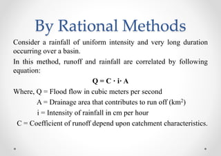 By Rational Methods
Consider a rainfall of uniform intensity and very long duration
occurring over a basin.
In this method, runoff and rainfall are correlated by following
equation:
Q = C · i· A
Where, Q = Flood flow in cubic meters per second
A = Drainage area that contributes to run off (km2)
i = Intensity of rainfall in cm per hour
C = Coefficient of runoff depend upon catchment characteristics.
 