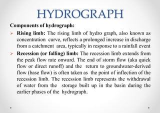 HYDROGRAPH
Components of hydrograph:
 Rising limb: The rising limb of hydro graph, also known as
concentration curve, reflects a prolonged increase in discharge
from a catchment area, typically in response to a rainfall event
 Recession (or falling) limb: The recession limb extends from
the peak flow rate onward. The end of storm flow (aka quick
flow or direct runoff) and the return to groundwater-derived
flow (base flow) is often taken as the point of inflection of the
recession limb. The recession limb represents the withdrawal
of water from the storage built up in the basin during the
earlier phases of the hydrograph.
 