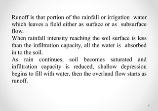 4
Runoff is that portion of the rainfall or irrigation water
which leaves a field either as surface or as subsurface
flow.
When rainfall intensity reaching the soil surface is less
than the infiltration capacity, all the water is absorbed
in to the soil.
As rain continues, soil becomes saturated and
infiltration capacity is reduced, shallow depression
begins to fill with water, then the overland flow starts as
runoff.
 