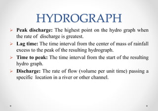 HYDROGRAPH
 Peak discharge: The highest point on the hydro graph when
the rate of discharge is greatest.
 Lag time: The time interval from the center of mass of rainfall
excess to the peak of the resulting hydrograph.
 Time to peak: The time interval from the start of the resulting
hydro graph.
 Discharge: The rate of flow (volume per unit time) passing a
specific location in a river or other channel.
 