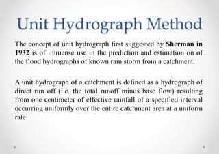 Unit Hydrograph Method
The concept of unit hydrograph first suggested by Sherman in
1932 is of immense use in the prediction and estimation on of
the flood hydrographs of known rain storm from a catchment.
A unit hydrograph of a catchment is defined as a hydrograph of
direct run off (i.e. the total runoff minus base flow) resulting
from one centimeter of effective rainfall of a specified interval
occurring uniformly over the entire catchment area at a uniform
rate.
 
