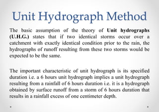 Unit Hydrograph Method
The basic assumption of the theory of Unit hydrographs
(U.H.G.) states that if two identical storms occur over a
catchment with exactly identical condition prior to the rain, the
hydrographs of runoff resulting from these two storms would be
expected to be the same.
The important characteristic of unit hydrograph is its specified
duration i.e. a 6 hours unit hydrograph implies a unit hydrograph
resulting from a rainfall of 6 hours duration i.e. it is a hydrograph
obtained by surface runoff from a storm of 6 hours duration that
results in a rainfall excess of one centimeter depth.
 