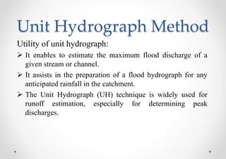 Unit Hydrograph Method
Utility of unit hydrograph:
 It enables to estimate the maximum flood discharge of a
given stream or channel.
 It assists in the preparation of a flood hydrograph for any
anticipated rainfall in the catchment.
 The Unit Hydrograph (UH) technique is widely used for
runoff estimation, especially for determining peak
discharges.
 