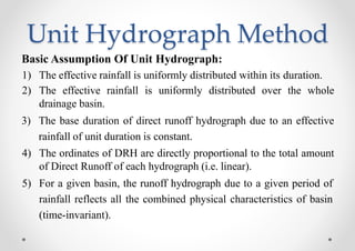 Unit Hydrograph Method
Basic Assumption Of Unit Hydrograph:
1) The effective rainfall is uniformly distributed within its duration.
2) The effective rainfall is uniformly distributed over the whole
drainage basin.
3) The base duration of direct runoff hydrograph due to an effective
rainfall of unit duration is constant.
4) The ordinates of DRH are directly proportional to the total amount
of Direct Runoff of each hydrograph (i.e. linear).
5) For a given basin, the runoff hydrograph due to a given period of
rainfall reflects all the combined physical characteristics of basin
(time-invariant).
 