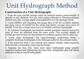 Unit Hydrograph Method
Construction of a Unit Hydrograph:
1. From the past rainfall records select an isolated intense storm-rainfall of
specific or unit duration. For this storm using isohyetal or Thiessen polygon
method calculate average depth of precipitation over the drainage basin.
2. Using (SRRG) self recording rain gauge data of all the available stations
plot mass curves of rainfall for this storm and obtain, average mass curve of
rainfall. From the average mass curve of rainfall construct hyetograph.
3. To construct hyetograph incremental rainfall quantities during successive
units of time are obtained from the mass curve. The average depths of
rainfall per unit of time are then plotted on ordinate against time as abscissa.
4. Using stage hydrograph and stage-discharge relationship obtain a
complete discharge hydrograph at the drainage outlet for the selected storm.
5. If the recession limb is not smooth and contains bumps, make recession
limb smooth or normal by removing the bumps.
6. Separate the base flow from total storm hydrograph using suitable
empirical method and Subtracting the base flow components plot and obtain
ordinates of direct runoff hydrograph.
 