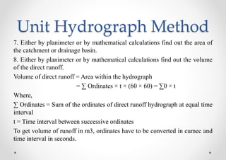 Unit Hydrograph Method
7. Either by planimeter or by mathematical calculations find out the area of
the catchment or drainage basin.
8. Either by planimeter or by mathematical calculations find out the volume
of the direct runoff.
Volume of direct runoff = Area within the hydrograph
= ∑ Ordinates × t × (60 × 60) = ∑0 × t
Where,
∑ Ordinates = Sum of the ordinates of direct runoff hydrograph at equal time
interval
t = Time interval between successive ordinates
To get volume of runoff in m3, ordinates have to be converted in cumec and
time interval in seconds.
 