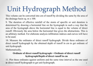 Unit Hydrograph Method
This volume can be converted into cm of runoff by dividing the same by the area of
the drainage basin sq. m x 100.
9. The duration of effective rainfall of the storm of specific or unit duration is
determined by drawing a horizontal line on the hyetograph in such a way that the
area of the hyetograph above the horizontal line is equal to the volume of direct
runoff. Obviously the area below the horizontal line gives the abstractions. This is
an arbitrary method. For elaborate analysis infiltration indexes and curves will have
to be used.
10. Measure the ordinates of direct runoff hydrograph. Divide these ordinates of
direct runoff hydrograph by the obtained depth of runoff in cm to get ordinate of
unit hydrograph.
Mathematically,
Ordinate of direct runoff hydrograph = Ordinate of direct runoff
hydrograph/Depth of direct runoff in cm
11. Plot these ordinates against uniform and the same time interval as the one used
in direct runoff hydrograph to get unit hydrograph.
 