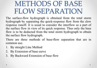 METHODS OF BASE
FLOW SEPARATION
The surface-flow hydrograph is obtained from the total storm
hydrograph by separating the quick-response flow from the slow
response runoff. It is usual to consider the interflow as a part of
the surface flow in view of its quick response. Thus only the base
flow is to be deducted from the total storm hydrograph to obtain
the surface flow hydrograph.
There are three methods of base-flow separation that are in
common use.
1. By straight Line Method
2. By Extension of base curve
3. By Backward Extension of base flow
 