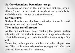 5
Surface detention / Detention storage:
The amount of water on the land surface that can form a
film of water or in transit towards stream channels is
called detention storage or surface detention.
Surface Flow:
Surface flow is water that has remained on the surface and
moves as overland or channel flow.
The surface runoff process:
As the rain continues, water reaching the ground surface
infiltrates into the soil until it reaches a stage where the rate
of rainfall (intensity) exceeds the infiltration capacity of the
soil.
Thereafter, surface puddles, ditches, and other depressions
are filled with water (depression storage) and after that
overland flow as runoff is generated.
 