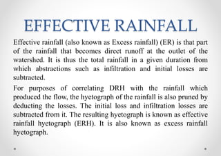 EFFECTIVE RAINFALL
Effective rainfall (also known as Excess rainfall) (ER) is that part
of the rainfall that becomes direct runoff at the outlet of the
watershed. It is thus the total rainfall in a given duration from
which abstractions such as infiltration and initial losses are
subtracted.
For purposes of correlating DRH with the rainfall which
produced the flow, the hyetograph of the rainfall is also pruned by
deducting the losses. The initial loss and infiltration losses are
subtracted from it. The resulting hyetograph is known as effective
rainfall hyetograph (ERH). It is also known as excess rainfall
hyetograph.
 