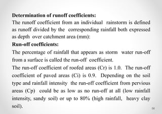 56
Determination of runoff coefficients:
The runoff coefficient from an individual rainstorm is defined
as runoff divided by the corresponding rainfall both expressed
as depth over catchment area (mm):
Run-off coefficients:
The percentage of rainfall that appears as storm water run-off
from a surface is called the run-off coefficient.
The run-off coefficient of roofed areas (Cr) is 1.0. The run-off
coefficient of paved areas (Ci) is 0.9. Depending on the soil
type and rainfall intensity the run-off coefficient from pervious
areas (Cp) could be as low as no run-off at all (low rainfall
intensity, sandy soil) or up to 80% (high rainfall, heavy clay
soil).
 