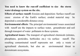 57
You need to know the run-off coefficient to size the storm
water drainage system on the site.
Effects of surface runoff: Erosion and deposition: Surface runoff can
cause erosion of the Earth's surface; eroded material may be
deposited a considerable distance away.
Environmental effects: The principal environmental issues associated
with runoff are the impacts to surface water, groundwater and soil
through transport of water pollutants to these systems.
Agricultural issues: The transport of agricultural chemicals (nitrates,
phosphates, pesticides, herbicides etc.) via surface runoff. The
resulting contaminated runoff represents not only a waste of
agricultural chemicals, but also an environmental threat to
downstream ecosystems.
 