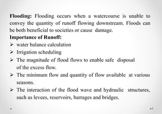 6
Flooding: Flooding occurs when a watercourse is unable to
convey the quantity of runoff flowing downstream. Floods can
be both beneficial to societies or cause damage.
Importance of Runoff:
 water balance calculation
 Irrigation scheduling
 The magnitude of flood flows to enable safe disposal
of the excess flow.
 The minimum flow and quantity of flow available at various
seasons.
 The interaction of the flood wave and hydraulic structures,
such as levees, reservoirs, barrages and bridges.
 