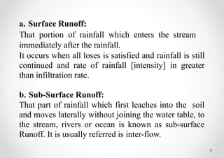 8
a. Surface Runoff:
That portion of rainfall which enters the stream
immediately after the rainfall.
It occurs when all loses is satisfied and rainfall is still
continued and rate of rainfall [intensity] in greater
than infiltration rate.
b. Sub-Surface Runoff:
That part of rainfall which first leaches into the soil
and moves laterally without joining the water table, to
the stream, rivers or ocean is known as sub-surface
Runoff. It is usually referred is inter-flow.
 