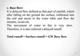 9
c. Base flow:
It is delayed flow defined as that part of rainfall, which
after falling on the ground the surface, infiltrated into
the soil and meets to the water table and flow the
streams, ocean etc.
The movement of water in this is very slow.
Therefore, it is also referred a delayed runoff.
Total runoff = Surface runoff + GW Base flow.
 