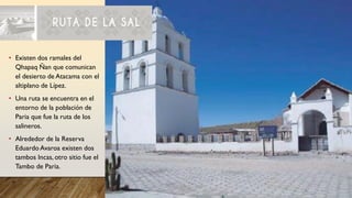 • Existen dos ramales del
Qhapaq Ñan que comunican
el desierto de Atacama con el
altiplano de Lípez.
• Una ruta se encuentra en el
entorno de la población de
Paria que fue la ruta de los
salineros.
• Alrededor de la Reserva
Eduardo Avaroa existen dos
tambos Incas, otro sitio fue el
Tambo de Paria.
 