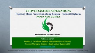 VETIVER SYSTEMS APPLICATIONS
Highway Slope Protection along Kiunga – Tabubil Highway
PAPUA NEW GUINEA
Robinson Vanoh
Director – The Vetiver Network International (South Pacific)
Founder/Managing Director – Eagle Vetiver Systems Ltd
rvanoh@gmail.com
All materials in this document remain the property of Eagle Vetiver Systems Ltd. Permission must be obtained for their use. Copyright © 2023
 