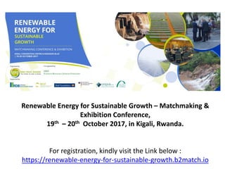 Renewable Energy for Sustainable Growth – Matchmaking &
Exhibition Conference,
19th – 20th October 2017, in Kigali, Rwanda.
For registration, kindly visit the Link below :
https://renewable-energy-for-sustainable-growth.b2match.io
 