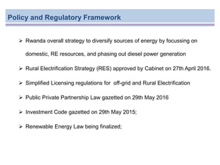 Policy and Regulatory Framework
 Rwanda overall strategy to diversify sources of energy by focussing on
domestic, RE resources, and phasing out diesel power generation
 Rural Electrification Strategy (RES) approved by Cabinet on 27th April 2016.
 Simplified Licensing regulations for off-grid and Rural Electrification
 Public Private Partnership Law gazetted on 29th May 2016
 Investment Code gazetted on 29th May 2015;
 Renewable Energy Law being finalized;
 
