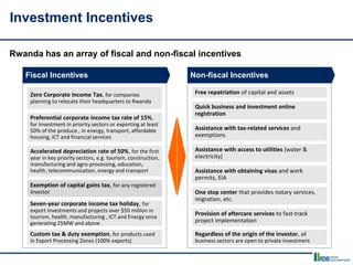 Fiscal Incentives
Zero Corporate Income Tax, for companies
planning to relocate their headquarters to Rwanda
Preferential corporate income tax rate of 15%,
for investment in priority sectors or exporting at least
50% of the produce , in energy, transport, affordable
housing, ICT and financial services
Accelerated depreciation rate of 50%, for the first
year in key priority sectors, e.g. tourism, construction,
manufacturing and agro-processing, education,
health, telecommunication, energy and transport
Exemption of capital gains tax, for any registered
investor
Seven-year corporate income tax holiday, for
export investments and projects over $50 million in
tourism, health, manufacturing , ICT and Energy once
generating 25MW and above
Non-fiscal Incentives
Investment Incentives
Rwanda has an array of fiscal and non-fiscal incentives
Custom tax & duty exemption, for products used
in Export Processing Zones (100% exports)
Free repatriation of capital and assets
Quick business and investment online
registration
Assistance with tax-related services and
exemptions
Assistance with access to utilities (water &
electricity)
Assistance with obtaining visas and work
permits, EIA
One stop center that provides notary services,
migration, etc.
Provision of aftercare services to fast-track
project implementation
Regardless of the origin of the investor, all
business sectors are open to private investment
 