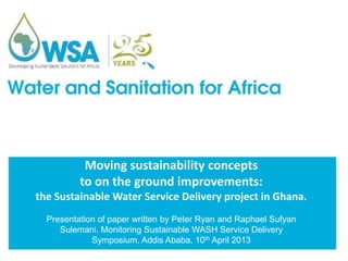 Moving sustainability concepts
to on the ground improvements:
the Sustainable Water Service Delivery project in Ghana.
Presentation of paper written by Peter Ryan and Raphael Sufyan
Sulemani. Monitoring Sustainable WASH Service Delivery
Symposium, Addis Ababa, 10th April 2013
 