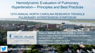 Ryan J. Tedford, MD, FACC, FAHA, FHFSA
Peter C. Gazes Endowed Chair and Professor of Medicine
Section Chief, Heart Failure
Medical Director, Cardiac Transplant
Medical University of South Carolina, Charleston, SC
Hemodynamic Evaluation of Pulmonary
Hypertension— Principles and Best Practices
13TH ANNUAL NORTH CAROLINA RESEARCH TRIANGLE
PULMONARY HYPERTENSION SYMPOSIUM
November 5, 2021
@RyanTedfordMD
 