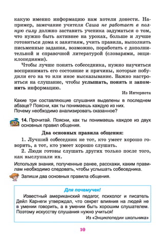 какую именно информацию нам хотели донести. На­
пример, замечание учителя Саша не работает в пол­
ную силу должно заставить ученика задуматься о том,
что нужно быть активнее на уроках, больше и лучше
готовиться дома к занятиям, учить правила, выполнять
письменные задания, возможно, поработать с дополни­
тельной и справочной литературой (словарями, энци­
клопедиями).
Чтобы лучше понять собеседника, нужно научиться
воспринимать его состояние и причины, которые побу­
дили его на то или иное высказывание. Важно настро­
иться на слушание, чтобы услышать, понять и запом­
нить информацию.
Из Интернета
Какие три составляющие слушания выделены в последнем
абзаце? Поясни, как ты понимаешь каждую из них.
Почему необходимо анализировать сказанное?
14. Прочитай. Поясни, как ты понимаешь каждое из двух
основных правил общения.
Два основных правила общения:
1. Лучший собеседник не тот, кто умеет хорошо го­
ворить, а тот, кто умеет хорошо слушать.
2. Люди готовы слушать других только после того,
как выслушали их.
Используя знания, полученные ранее, расскажи, каким прави­
лам необходимо следовать, чтобы услышать собеседника.
Запиши два основных правила общения.
Для почемучек!
Известный американский педагог, психолог и писатель
Дейл Карнеги утверждал, что секрет влияния на людей не
в умении говорить, а в умении быть хорошим слушателем.
Поэтому искусству слушания нужно учиться!
Из «Энциклопедии школьника»
10
 