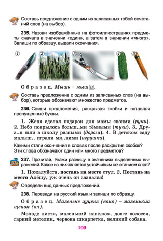 Составь предложение с одним из записанных тобой сочета-
ний слов (на выбор).
235. Назови изображённые на фотоиллюстрациях предме­
ты сначала в значении «один», а затем в значении «много».
Запиши по образцу, выдели окончания.
О б р а з е ц . Мышь - мышй
Составь предложение с одним из записанных слов (на вы­
бор), которые обозначают множество предметов.
236. Спиши предложения, раскрывая скобки и вставляя
пропущенные буквы.
1. Женя сделал подарок для мамы своими (руки).
2. Небо покрылось большими тёмными (тучи). 3. Дру­
зья шли в школу разными (дороги). 4. В детском саду
малыш., играли мя..кими (игрушки).
Какими стали окончания в словах после раскрытия скобок?
Эти слова обозначают один или много предметов?
237. Прочитай. Укажи разницу в значениях выделенных вы­
ражений. Какое из нихявляется устойчивым сочетанием слов?
1. Пожалуйста, поставь на место стул. 2. Поставь на
место Алёшу, уж очень он зазнался!
Определи вид данных предложений.
238. Переведи на русский язык и запиши по образцу.
О б р а з е ц . Маленьке цуценя (воно) - маленький
щенок (он).
Молоде листя, маленький капелюх, довге волосся,
гарний метелик, червона шкарпетка, великий собака.
100
 