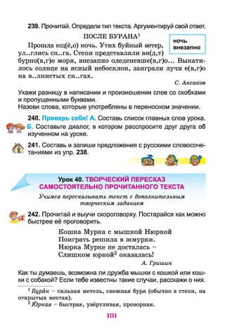 239. Прочитай. Определи тип текста. Аргументируй свой ответ.
ПОСЛЕ БУРАНА1
Прошла ещ(ё,о) ночь. Утих буйный ветер,
ул..глись сн..га. Степи представляли ви(д,т)
бурно(в,г)о моря, внезапно оледеневше(в,г)о... Выкати­
лось солнце на ясный небосклон, заиграли лучи е(в,г)о
на в..лнистых сн..гах.
С. Аксаков
Укажи разницу в написании и произношении слов со скобками
и пропущенными буквами.
Назови слова, которые употреблены в переносном значении.
240. Проверь себя! А. Составь список главных слов урока.
Б. Составьте диалог, в котором расспросите друг друга об
изученном на уроке.
241. Составь и запиши предложения с русскими словосоче­
таниями из упр. 238.
Урок 40. ТВОРЧЕСКИМ ПЕРЕСКАЗ
САМОСТОЯТЕЛЬНО ПРОЧИТАННОГО ТЕКСТА
Учимся пересказывать текст с дополнительным
творческим заданием
<242. Прочитай и выучи скороговорку. Постарайся как можно
быстрее её проговорить.
Кошка Мурка с мышкой Нюркой
Поиграть решила в жмурки.
Нюрка Мурке не досталась -
Слишком юркой2 оказалась!
А. Гришин
Как ты думаешь, возможна ли дружба мышки с кошкой или кош­
ки с собакой? Если тебе известны такие случаи, расскажи о них.
1Буран — сильная метель, снежная буря (обычно в степи, на
открытых местах).
21Ьркая - быстрая, увёртливая, проворная.
101
 