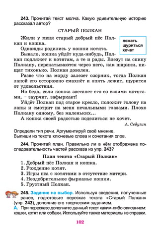 243. Прочитай текст молча. Какую удивительную историю
рассказал автор?
СТАРЫ Й П О Л К А Н
Жили у меня старый добрый пёс Пол­
кан и кошка.
Однажды родились у кошки котята.
Бывало, кошка уйдёт куда-нибудь, Пол­
кан подляжет к котятам, а те и рады. Влезут на спину
Полкану, перекатываются через него, как шарики, пи­
щат тихонько. Полкан доволен.
Разве что на морду залезет озорник, тогда Полкан
лапой его осторожно смахнёт и опять лежит, щурится
от удовольствия.
Но беда, если кошка застанет его со своими котята­
ми, - заурчит, зафыркает!
Уйдёт Полкан под старое кресло, положит голову на
лапы и смотрит на меня печальными глазами. Плохо
Полкану одному, без маленьких...
А кошка своей радостью поделиться не хочет.
А. Седугин
Определи тип речи. Аргументируй своё мнение.
Выпиши из текста ключевые слова и сочетания слов.
244. Прочитай план. Правильно ли в нём отображена по­
следовательность частей рассказа из упр. 243?
План текста «Старый Полкан»
1. Добрый пёс Полкан и кошка.
2. Рождение котят.
3. Игры пса с котятами в отсутствие матери.
4. Неодобрительное фырканье кошки.
5. Грустный Полкан.
245. Задание на выбор. Используя сведения, полученные
ранее, подготовьте пересказ текста «Старый Полкан»
(упр. 243), дополнив его творческим заданием.
А. При пересказе дополните данный текст каким-либо описанием:
кошки, котят или собаки. Используйте также материалы из справки.
лежать
щуриться
хочет
102
 