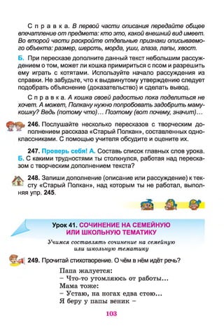 С п р а в к а . Б первой части описания передайте общее
впечатление отпредмета: кто это, какой внешний вид имеет.
Во второй части раскройте отдельные признаки описываемо­
го объекта: размер, шерсть, морда, уши, глаза, лапы, хвост.
Б. При пересказе дополните данный текст небольшим рассуж­
дением о том, может ли кошка примириться с псом и разрешить
ему играть с котятами. Используйте начало рассуждения из
справки. Не забудьте, что к выдвинутому утверждению следует
подобрать объяснение (доказательство) и сделать вывод.
С п р а в к а . А кошка своей радостью пока поделиться не
хочет. А может, Полканунужно попробовать задобрить маму-
кошку? Ведь (потому что)... Поэтому (вот почему, значит)...
|мь 246. Послушайте несколько пересказов с творческим до-
полнением рассказа «Старый Полкан», составленных одно­
классниками. С помощью учителя обсудите и оцените их.
247. Проверь себя! А. Составь список главных слов урока.
Б. С какими трудностями ты столкнулся, работая над переска­
зом с творческим дополнением текста?
248. Запиши дополнение (описание или рассуждение) к тек­
сту «Старый Полкан», над которым ты не работал, выпол­
няя упр. 245.
Урок 41. СОЧИНЕНИЕ НА СЕМЕЙНУЮ
ИЛИ ШКОЛЬНУЮ ТЕМАТИКУ
Учимся составлять сочинение на семейную
или школьную тематику
249. Прочитай стихотворение. О чём в нём идёт речь?
Папа жалуется:
- Что-то утомляюсь от работы...
Мама тоже:
- Устаю, на ногах едва стою...
Я беру у папы веник -
103
 