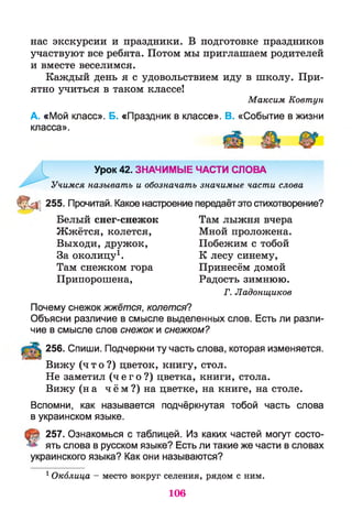 нас экскурсии и праздники. В подготовке праздников
участвуют все ребята. Потом мы приглашаем родителей
и вместе веселимся.
Каждый день я с удовольствием иду в школу. При­
ятно учиться в таком классе!
Максим Ковтун
А. «Мой класс». Б. «Праздник в классе». В. «Событие в жизни
класса».
Урок 42. ЗНАЧИМЫЕ ЧАСТИ СЛОВА
Учимся называть и обозначать значимые части слова
® ^ 255. Прочитай. Какое настроение передаёт это стихотворение?
Белый снег-снежок Там лыжня вчера
Жжётся, колется, Мной проложена.
Выходи, дружок, Побежим с тобой
За околицу1. К лесу синему,
Там снежком гора Принесём домой
Припорошена, Радость зимнюю.
Г. Ладонщиков
Почему снежок жжётся, колется?
Объясни различие в смысле выделенных слов. Есть ли разли­
чие в смысле слов снежок и снежком?
256. Спиши. Подчеркни ту часть слова, которая изменяется.
Вижу ( ч т о ? ) цветок, книгу, стол.
Не заметил ( ч е г о ? ) цветка, книги, стола.
Вижу (на ч ём ?) на цветке, на книге, на столе.
Вспомни, как называется подчёркнутая тобой часть слова
в украинском языке.
257. Ознакомься с таблицей. Из каких частей могут состо­
ять слова в русском языке? Есть ли такие же части в словах
украинского языка? Как они называются?
1Околица - место вокруг селения, рядом с ним.
106
 