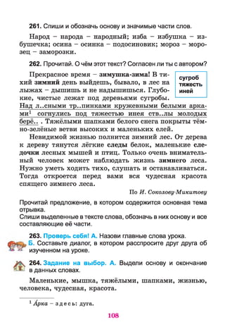 261. Спиши и обозначь основу и значимые части слов.
Народ - народа - народный; изба - избушка - из­
бушечка; осина - осинка - подосиновик; мороз - моро­
зец - заморозки.
262. Прочитай. О чём этот текст? Согласен ли ты с автором?
Прекрасное время - зимушка-зима! В ти­
хий зимний день выйдешь, бывало, в лес на
лыжах - дышишь и не надышишься. Глубо­
кие, чистые лежат под деревьями сугробы.
Над л..сными тропинками кружевными белыми арка­
ми1 согнулись под тяжестью инея СТВ..ЛЫ молодых
берё.. . Тяжёлыми шапками белого снега покрыты тём­
но-зелёные ветви высоких и маленьких елей.
Невидимой жизнью полнится зимний лес. От дерева
к дереву тянутся лёгкие следы белок, маленькие сле­
дочки лесных мышей и птиц. Только очень вниматель­
ный человек может наблюдать жизнь зимнего леса.
Нужно уметь ходить тихо, слушать и останавливаться.
Тогда откроется перед вами вся чудесная красота
спящего зимнего леса.
По И . Соколову-Микитову
Прочитай предложение, в котором содержится основная тема
отрывка.
Спиши выделенные в тексте слова, обозначь в них основу и все
составляющие её части.
263. Проверь себя! А. Назови главные слова урока.
Б. Составьте диалог, в котором расспросите друг друга об
изученном на уроке.
264. Задание на выбор. А. Выдели основу и окончание
в данных словах.
Маленькие, мышка, тяжёлыми, шапками, жизнью,
человека, чудесная, красота.
1Арка - з д е с ь : дуга.
сугроб
тяжесть
иней
108
 