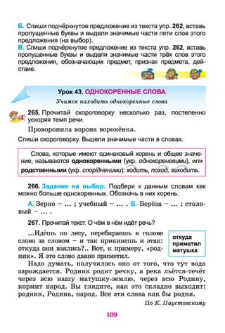 Б. Спиши подчёркнутое предложение из текста упр. 262, вставь
пропущенные буквы и выдели значимые части пяти слов этого
предложения (на выбор).
В. Спиши подчёркнутое предложение из текста упр. 262, вставь
пропущенные буквы и выдели значимые части трёх слов этого
предложения, обозначающих предмет, признак предмета, дей­
ствие.
Урок 43. ОДНОКОРЕННЫЕ СЛОВА
Учимся находить однокоренные слова
а 265. Прочитай скороговорку несколько раз, постепенно
ускоряя темп речи.
Проворонила ворона воронёнка.
Спиши скороговорку. Выдели значимые части в словах.
Слова, которые имеют одинаковый корень и общее значе­
ние, называются однокоренными (укр. однокореневими), или
родственными (укр. спорідненими)', ходить, поход, заходить.
266. Задание на выбор. Подбери к данным словам как
можно больше однокоренных. Обозначь в них корень.
А. Зерно - ... ; учебный - ... . Б. Берёза - ... ; столо­
вый - ... .
267. Прочитай текст. О чём в нём идёт речь?
...Идёшь по лесу, перебираешь в голове
слово за словом - и так прикинешь и этак:
откуда они взялись?.. Вот, к примеру, «род­
ник». Я это слово давно приметил.
Надо думать, получилось оно от того, что тут вода
зарождается. Родник родит речку, а река льётся-течёт
через всю нашу матушку-землю, через всю Родину,
кормит народ. Вы глядите, как это складно выходит:
родник, Родина, народ. Все эти слова как бы родня.
По К. Паустовскому
откуда
приметил
матушка
109
 