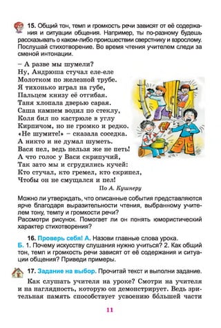 § 15. Общий тон, темп и громкость речи зависят от её содержа­
ния и ситуации общения. Например, ты по-разному будешь
рассказывать о каком-либо происшествии сверстнику и взрослому.
Послушай стихотворение. Во время чтения учителем следи за
сменой интонации.
- А разве мы шумели?
Ну, Андрюша стучал еле-еле
Молотком по железной трубе.
Я тихонько играл на губе,
Пальцем книзу её отгибая.
Таня хлопала дверью сарая.
Саша камнем водил по стеклу,
Коля бил по кастрюле в углу
Кирпичом, но не громко и редко.
«Не шумите!» - сказала соседка.
А никто и не думал шуметь.
Вася пел, ведь нельзя же не петь!
А что голос у Васи скрипучий,
Так зато мы и сгрудились кучей:
Кто стучал, кто гремел, кто скрипел,
Чтобы он не смущался и пел!
По А. Кушнеру
Можно ли утверждать, что описанные события представляются
ярче благодаря выразительности чтения, выбранному учите­
лем тону, темпу и громкости речи?
Рассмотри рисунок. Помогает ли он понять юмористический
характер стихотворения?
16. Проверь себя! А. Назови главные слова урока.
Б. 1. Почему искусству слушания нужно учиться? 2. Как общий
тон, темп и громкость речи зависят от её содержания и ситуа­
ции общения? Приведи примеры.
17. Задание на выбор. Прочитай текст и выполни задание.
Как слушать учителя на уроке? Смотри на учителя
и на наглядность, которую он демонстрирует. Ведь зри­
тельная память способствует усвоению большей части
11
 