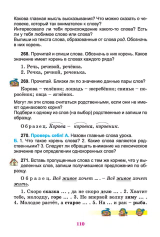 Какова главная мысль высказывания? Что можно сказать о че­
ловеке, который так внимателен к слову?
Интересовало ли тебя происхождение какого-то слова? Есть
ли у тебя любимое слово или слова?
Выпиши из текста слова, образованные от слова род. Обозначь
в них корень.
268. Прочитай и спиши слова. Обозначь в них корень. Какое
значение имеет корень в словах каждого ряда?
1. Речь, речевой, речёвка.
2. Речка, речной, реченька.
269. Прочитай. Близки ли по значению данные пары слов?
Корова - телёнок; лошадь - жеребёнок; свинья - по­
росёнок; овца - ягнёнок.
Могут ли эти слова считаться родственными, если они не име­
ют одинакового корня?
Подбери к одному из слов (на выбор) родственные и запиши по
образцу.
О б р а з е ц . Корова - коровка, коровник.
270. Проверь себя! А. Назови главные слова урока.
Б. 1. Что такое корень слова? 2. Какие слова являются род­
ственными? 3. Следует ли обращать внимание на лексическое
значение при определении однокоренных слов?
271. Вставь пропущенные слова с тем же корнем, что у вы-
|! * деленных слов, запиши получившиеся предложения по об­
разцу.
О б р а з е ц . Всё живое хочет .... - Всё живое хочет
жить.
1. Скоро сказка ... , да не скоро дело ... . 2. Хватит
тебе, молодцу, горе ... . 3. Не впервой волку зиму ... .
4. Молодое растёт, а старое ... . 5. На ... и рак - рыба.
 