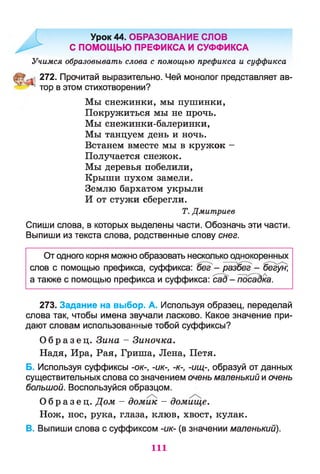Урок 44. ОБРАЗОВАНИЕ СЛОВ
С ПОМОЩЬЮ ПРЕФИКСА И СУФФИКСА
Учимся образовывать слова с помощью префикса и суффикса
272. Прочитай выразительно. Чей монолог представляет ав-
^ тор в этом стихотворении?
Мы снежинки, мы пушинки,
Покружиться мы не прочь.
Мы снежинки-балеринки,
Мы танцуем день и ночь.
Встанем вместе мы в кружок -
Получается снежок.
Мы деревья побелили,
Крыши пухом замели.
Землю бархатом укрыли
И от стужи сберегли.
Т. Дмитриев
Спиши слова, в которых выделены части. Обозначь эти части.
Выпиши из текста слова, родственные слову снег.
От одного корня можно образовать несколько однокоренных
слов с помощью префикса, суффикса: Ьег - разбег - бегун)
а также с помощью префикса и суффикса: сад4- Тюсадка.
273. Задание на выбор. А. Используя образец, переделай
слова так, чтобы имена звучали ласково. Какое значение при­
дают словам использованные тобой суффиксы?
О б р а з е ц . Зина - Зиночка.
Надя, Ира, Рая, Гриша, Лена, Петя.
Б. Используя суффиксы -ок-, -ик-, -к-, -ищ-, образуй от данных
существительных слова со значением очень маленький и очень
большой. Воспользуйся образцом.
О б р а з е ц . Дом - домик - домище.
Нож, нос, рука, глаза, клюв, хвост, кулак.
В. Выпиши слова с суффиксом -ик- (в значении маленький).
111
 