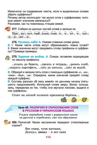 Изменится ли содержание текста, если в выделенных словах
убрать суффиксы?
Почему автор использует так много слов с суффиксами, кото­
рые имеют значение маленький?
Расскажи, как ты помогаешь птицам зимой.
277. Собери из данных частей слова и запиши их.
и , га , I-ютI, га .
278. Проверь себя! А. Назови главные слова урока.
Б. 1. Какие части слова могут образовывать новые слова?
2. Какие значения могут придавать слову префиксы и суффик­
сы? Приведи примеры.
279. Задание на выбор. А. Спиши, вставляя подходящие
по смыслу префиксы.
..плыть до берега, ..писать в тетрадь, ..резать хлеб,
..жарить картофель, ..шёл до школы, ..шёл за водой.
Б. Образуй и запиши пять слов с помощью суффиксов -к-, -ин-,
-оньк-, -ёшк-, -ик-. Определи, какое значение придаёт слову
каждый суффикс.
В. Составь рассказ «В лесу зимой» по данному началу (пять-
шесть предложений). Используй слова звери, белка, синица,
заяц, переделав их так, чтобы они звучали ласково, выдели в
них суффиксы.
Стоит на лесной полянке красавица берёзка...
Урок 45. РАЗЛИЧИЯ В ОБРАЗОВАНИИ СЛОВ
В РУССКОМ И УКРАИНСКОМ ЯЗЫКАХ
Учимся переводить слова с украинского языка
на русский и определять, как они образованы
280. Прочитай. Какое настроение передают стихотворные
строки?
Вот север, тучи нагоняя,
Дохнул, завыл - и вот сама
113
 
