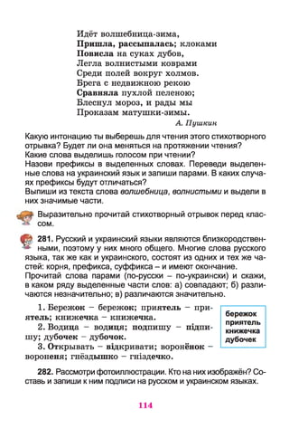 Идёт волшебница-зима,
Пришла, рассыпалась; клоками
Повисла на суках дубов,
Легла волнистыми коврами
Среди полей вокруг холмов.
Брега с недвижною рекою
Сравняла пухлой пеленою;
Блеснул мороз, и рады мы
Проказам матушки-зимы.
А. Пушкин
Какую интонацию ты выберешь для чтения этого стихотворного
отрывка? Будет ли она меняться на протяжении чтения?
Какие слова выделишь голосом при чтении?
Назови префиксы в выделенных словах. Переведи выделен­
ные слова на украинский язык и запиши парами. В каких случа­
ях префиксы будут отличаться?
Выпиши из текста слова волшебница, волнистыми и выдели в
них значимые части.
Выразительно прочитай стихотворный отрывок перед клас­
сом.
t 281. Русский и украинский языки являются близкородствен­
ными, поэтому у них много общего. Многие слова русского
языка, так же как и украинского, состоят из одних и тех же ча­
стей: корня, префикса, суффикса - и имеют окончание.
Прочитай слова парами (по-русски - по-украински) и скажи,
в каком ряду выделенные части слов: а) совпадают; б) разли­
чаются незначительно; в) различаются значительно.
1. Бережок - бережок; приятель - при­
ятель; книжечка - книжечка.
2. Водица - водиця; подпишу - підпи­
шу; дубочек - дубочок.
3. Открывать - відкривати; воронёнок -
вороненя; гнёздышко - гніздечко.
282. Рассмотри фотоиллюстрации. Кто на них изображён? Со­
ставь и запиши к ним подписи на русском и украинском языках.
бережок
приятель
книжечка
дубочек
114
 