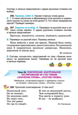 Составь и запиши предложения с двумя русскими словами (на
выбор).
286. Проверь себя! А. Назови главные слова урока.
Б. 1. О каких различиях в образовании слов русского и украин­
ского языков ты узнал на этом уроке? 2. Что такое чередование
звуков? Приведи примеры.
287. Задание на выбор. А. Переведи на русский язык и за­
пиши слова парами. С двумя русскими словами составь
и запиши предложения.
Крильце, відцвітати, кошеня, відвідати, руденький.
Б. Переведи на русский язык. Перевод запиши.
Вони вийшли з дому ще вранці. Надворі була спека,
і подорожні притомилися, захотілося пити. Ось неподалік
вони й запримітили маленьке джерельце. Напилися,
відпочили й пішли далі.
Из журнала
В. Составь четыре-пять предложений на тему «Зимние кани­
кулы» на украинском языке. Переведи их на русский язык
и запиши перевод.
Урок 46. ПОВТОРЕНИЕ. КОНТРОЛЬНОЕ
ТЕСТИРОВАНИЕ № 3 ПО ТЕМАМ:
«ЗНАЧЕНИЕ СЛОВА», «СОСТАВ СЛОВА»
Обобщаем, систематизируем и проверяем знания
по темам: «Значение слова», «Состав слова»
288. Прочитай стихотворение. О чём оно?
Полночный снег, И чем он медленней шагал,
Он не спешит, Чем осторожней был,
Он медленно идёт. Тем мягче в темноту упал
Но знает снег, И нас - не разбудил.
Что всё равно
Он где-то упадёт. В. Степанов
116
 