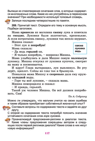 Выпиши из стихотворения сочетания слов, в которых содержат­
ся многозначные слова. Какие из них употреблены в переносном
значении? При необходимости используй толковый словарь.
Запиши последнее четверостишие по памяти.
289. Прочитай текст. Определи его тему и основную мысль.
Подбери заголовок.
Мама принесла из магазина связку лука и повесила
на гвоздик. Луковки были золотистые, крепенькие.
А если потрогаешь связку, луковки так весело шуршат.
Мишка сказал:
- Этот лук и попробую!
Мама сказала:
- Да ведь горький он.
- Я только попробую, - попросил Мишка.
Мама улыбнулась и дала Мишке самую маленькую
луковку. Мишка откусил от луковки кусочек, смотрит
на маму и посмеивается.
И вдруг! Глаза вытаращил, лук выплюнул. Во рту
дерёт, щиплет. Слёзы из глаз так и брызнули.
Пожалела мама Мишку и скоренько дала ему круж­
ку холодной воды.
- Горе ты моё луковое, - сказала мама.
Мишка поморщился и сказал:
- И правда, горький.
Такой уж человек Мишка. Он всё должен попробо­
вать. Сам!
По А. Седугину
Можно ли утверждать, что мальчик учится на своих ошибках
и таким образом приобретает собственный жизненный опыт?
Составьте вопросы по содержанию текста и задайте их друг
ДРУГУ-
С опорой на содержание текста попробуй пояснить значение
устойчивого сочетания слов горе луковое.
Проанализируй предложения-реплики в диалогах текста.
Какие члены предложения сокращены автором в следу­
ющих после первой репликах диалога? Какие слова в них несут
новую информацию?
связка
луковка
ведь
117
 
